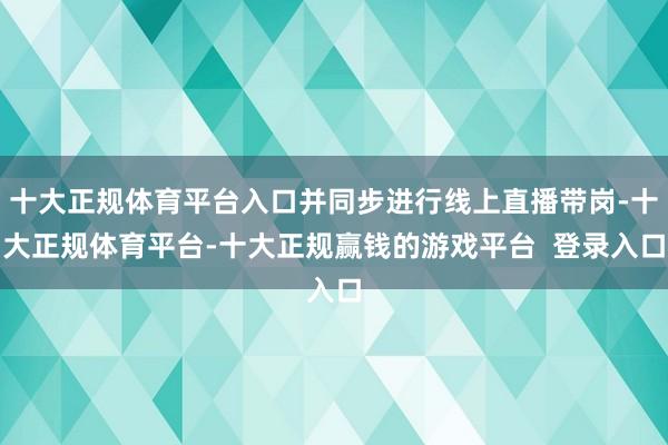 十大正规体育平台入口并同步进行线上直播带岗-十大正规体育平台-十大正规赢钱的游戏平台  登录入口