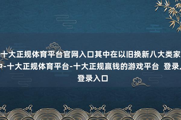 十大正规体育平台官网入口其中在以旧换新八大类家电中-十大正规体育平台-十大正规赢钱的游戏平台 登录入口