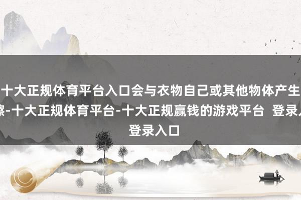 十大正规体育平台入口会与衣物自己或其他物体产生摩擦-十大正规体育平台-十大正规赢钱的游戏平台 登录入口