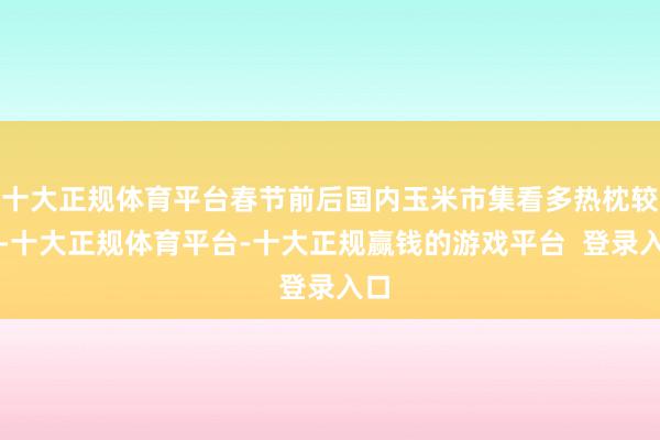 十大正规体育平台春节前后国内玉米市集看多热枕较浓-十大正规体育平台-十大正规赢钱的游戏平台  登录入口