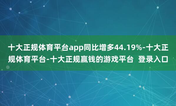 十大正规体育平台app同比增多44.19%-十大正规体育平台-十大正规赢钱的游戏平台  登录入口