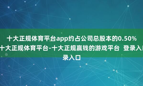 十大正规体育平台app约占公司总股本的0.50%-十大正规体育平台-十大正规赢钱的游戏平台 登录入口