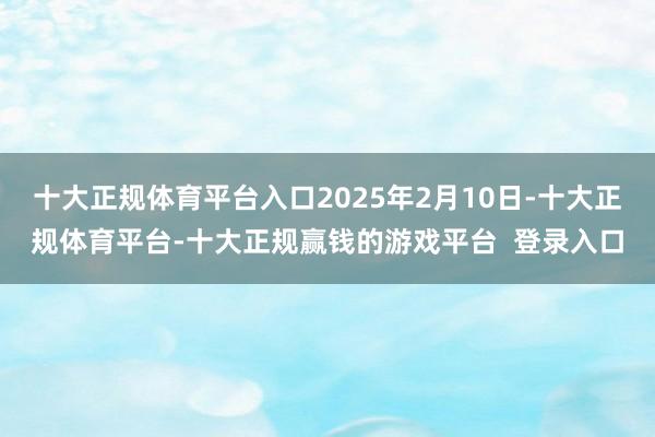 十大正规体育平台入口2025年2月10日-十大正规体育平台-十大正规赢钱的游戏平台  登录入口