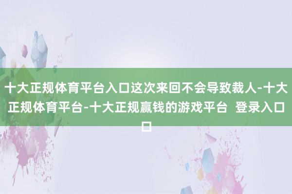 十大正规体育平台入口这次来回不会导致裁人-十大正规体育平台-十大正规赢钱的游戏平台  登录入口