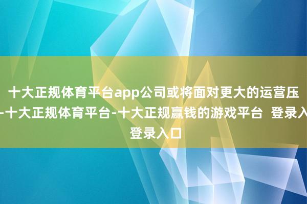 十大正规体育平台app公司或将面对更大的运营压力-十大正规体育平台-十大正规赢钱的游戏平台  登录入口
