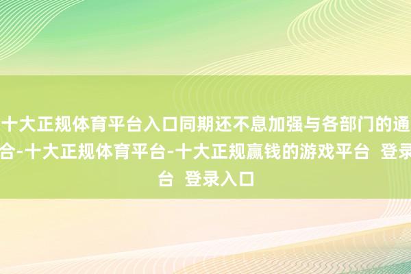 十大正规体育平台入口同期还不息加强与各部门的通常配合-十大正规体育平台-十大正规赢钱的游戏平台  登录入口