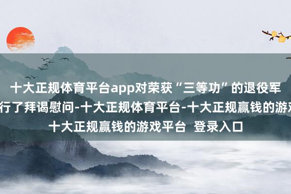 十大正规体育平台app对荣获“三等功”的退役军东说念主家庭进行了拜谒慰问-十大正规体育平台-十大正规赢钱的游戏平台  登录入口