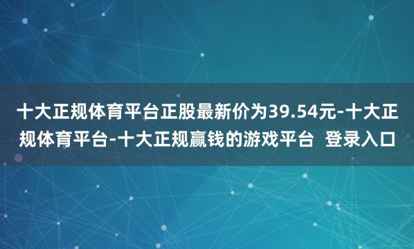 十大正规体育平台正股最新价为39.54元-十大正规体育平台-十大正规赢钱的游戏平台  登录入口