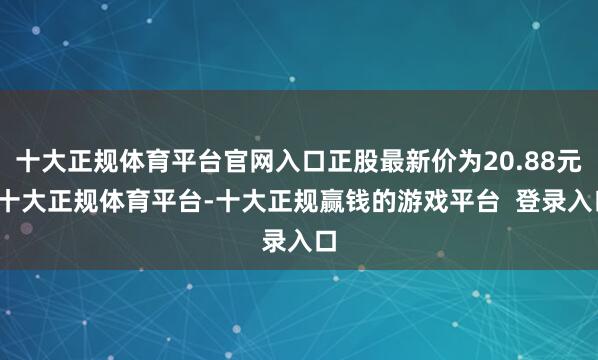 十大正规体育平台官网入口正股最新价为20.88元-十大正规体育平台-十大正规赢钱的游戏平台  登录入口