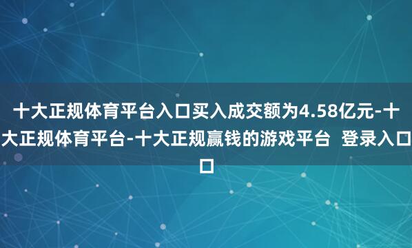 十大正规体育平台入口买入成交额为4.58亿元-十大正规体育平台-十大正规赢钱的游戏平台  登录入口