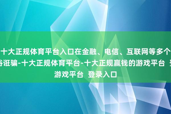 十大正规体育平台入口在金融、电信、互联网等多个行业庸俗诳骗-十大正规体育平台-十大正规赢钱的游戏平台  登录入口