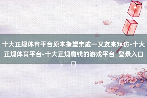 十大正规体育平台原本指望亲戚一又友来拜访-十大正规体育平台-十大正规赢钱的游戏平台  登录入口