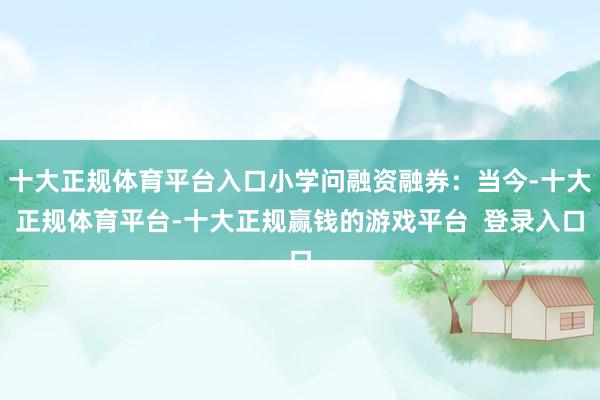 十大正规体育平台入口小学问融资融券：当今-十大正规体育平台-十大正规赢钱的游戏平台  登录入口