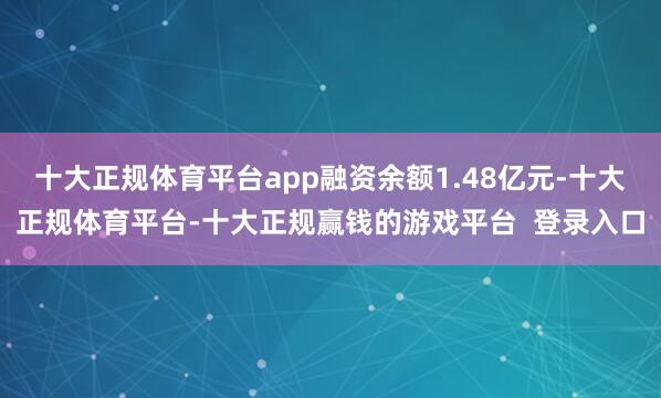 十大正规体育平台app融资余额1.48亿元-十大正规体育平台-十大正规赢钱的游戏平台  登录入口