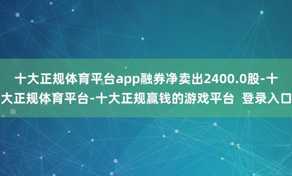 十大正规体育平台app融券净卖出2400.0股-十大正规体育平台-十大正规赢钱的游戏平台  登录入口