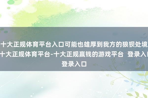 十大正规体育平台入口可能也雄厚到我方的狼狈处境-十大正规体育平台-十大正规赢钱的游戏平台  登录入口