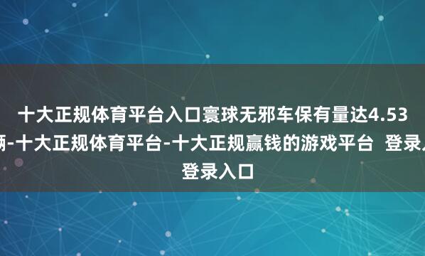十大正规体育平台入口寰球无邪车保有量达4.53亿辆-十大正规体育平台-十大正规赢钱的游戏平台  登录入口