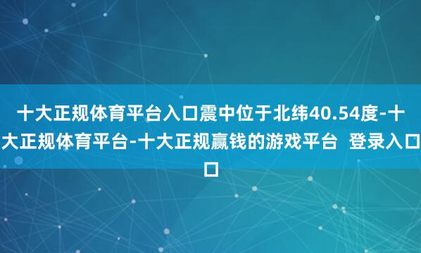 十大正规体育平台入口震中位于北纬40.54度-十大正规体育平台-十大正规赢钱的游戏平台  登录入口