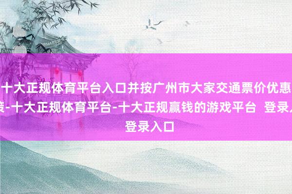 十大正规体育平台入口并按广州市大家交通票价优惠政策-十大正规体育平台-十大正规赢钱的游戏平台  登录入口