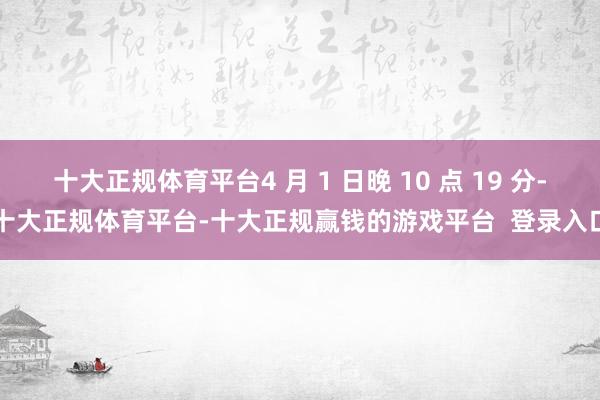 十大正规体育平台4 月 1 日晚 10 点 19 分-十大正规体育平台-十大正规赢钱的游戏平台  登录入口