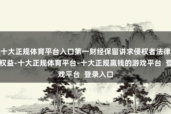 十大正规体育平台入口第一财经保留讲求侵权者法律遭殃的权益-十大正规体育平台-十大正规赢钱的游戏平台 登录入口