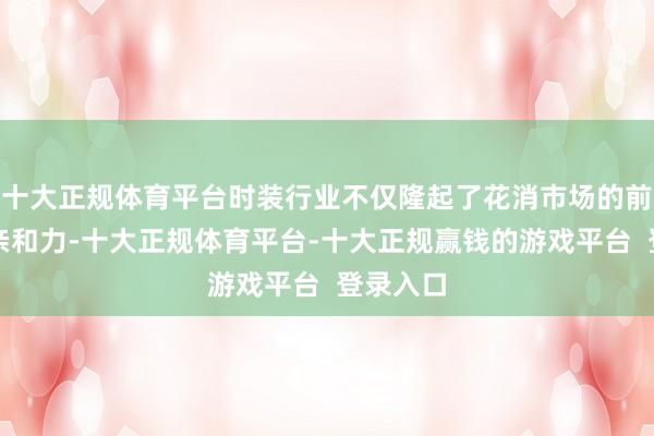 十大正规体育平台时装行业不仅隆起了花消市场的前卫化和亲和力-十大正规体育平台-十大正规赢钱的游戏平台  登录入口