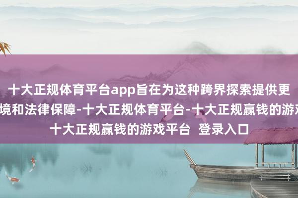 十大正规体育平台app旨在为这种跨界探索提供更为宽松的政策环境和法律保障-十大正规体育平台-十大正规赢钱的游戏平台  登录入口