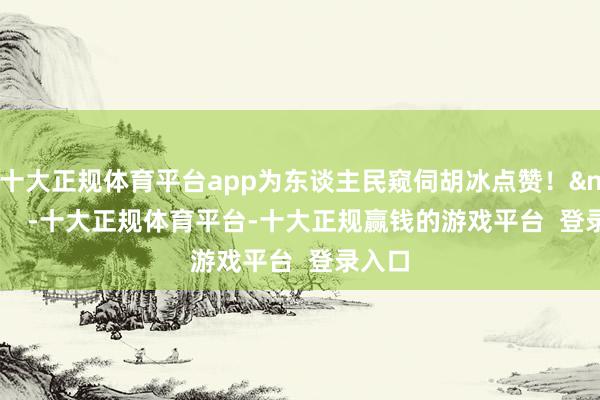 十大正规体育平台app为东谈主民窥伺胡冰点赞！&nbsp;    -十大正规体育平台-十大正规赢钱的游戏平台  登录入口