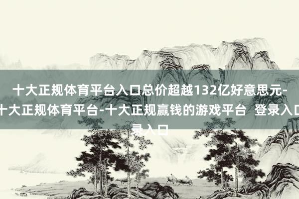 十大正规体育平台入口总价超越132亿好意思元-十大正规体育平台-十大正规赢钱的游戏平台  登录入口