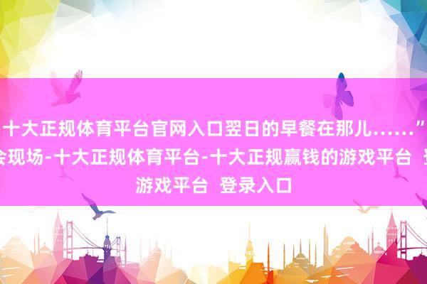 十大正规体育平台官网入口翌日的早餐在那儿……”在发布会现场-十大正规体育平台-十大正规赢钱的游戏平台 登录入口
