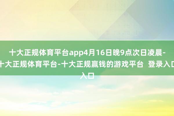 十大正规体育平台app4月16日晚9点次日凌晨-十大正规体育平台-十大正规赢钱的游戏平台  登录入口