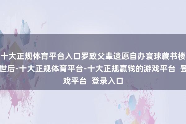 十大正规体育平台入口罗致父辈遗愿自办寰球藏书楼父母过世后-十大正规体育平台-十大正规赢钱的游戏平台 登录入口