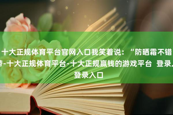 十大正规体育平台官网入口我笑着说：“防晒霜不错不带-十大正规体育平台-十大正规赢钱的游戏平台  登录入口