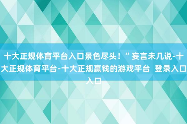 十大正规体育平台入口景色尽头！”妄言未几说-十大正规体育平台-十大正规赢钱的游戏平台  登录入口