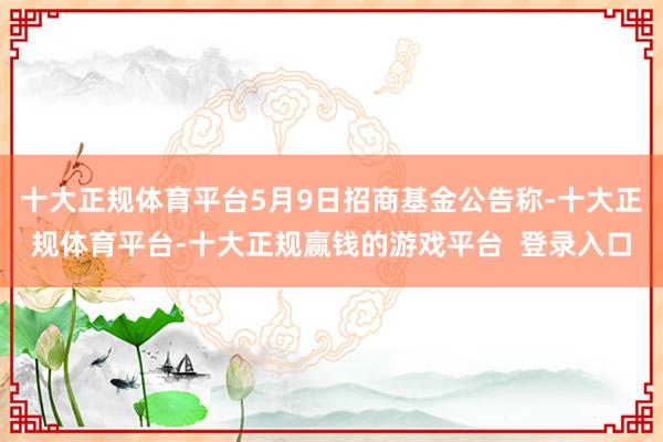 十大正规体育平台5月9日招商基金公告称-十大正规体育平台-十大正规赢钱的游戏平台  登录入口