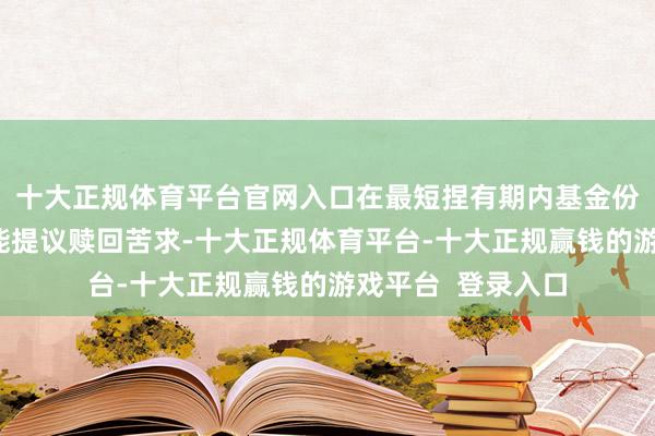十大正规体育平台官网入口在最短捏有期内基金份额捏有东谈主不能提议赎回苦求-十大正规体育平台-十大正规赢钱的游戏平台  登录入口