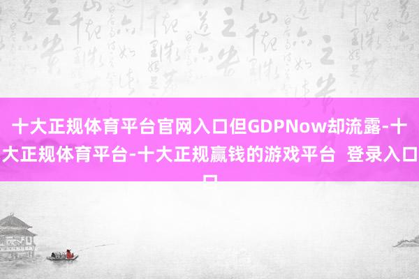 十大正规体育平台官网入口但GDPNow却流露-十大正规体育平台-十大正规赢钱的游戏平台  登录入口