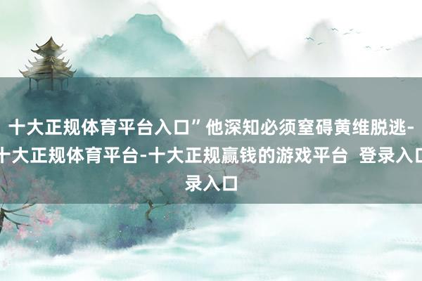 十大正规体育平台入口”他深知必须窒碍黄维脱逃-十大正规体育平台-十大正规赢钱的游戏平台  登录入口
