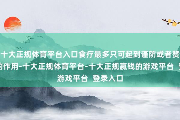 十大正规体育平台入口食疗最多只可起到谨防或者赞助疗养的作用-十大正规体育平台-十大正规赢钱的游戏平台  登录入口