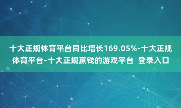十大正规体育平台同比增长169.05%-十大正规体育平台-十大正规赢钱的游戏平台  登录入口