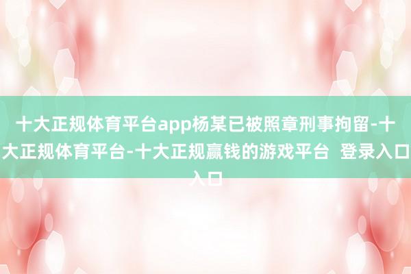 十大正规体育平台app杨某已被照章刑事拘留-十大正规体育平台-十大正规赢钱的游戏平台  登录入口