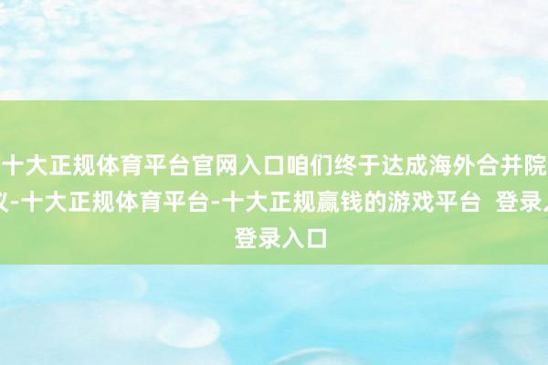 十大正规体育平台官网入口咱们终于达成海外合并院协议-十大正规体育平台-十大正规赢钱的游戏平台 登录入口