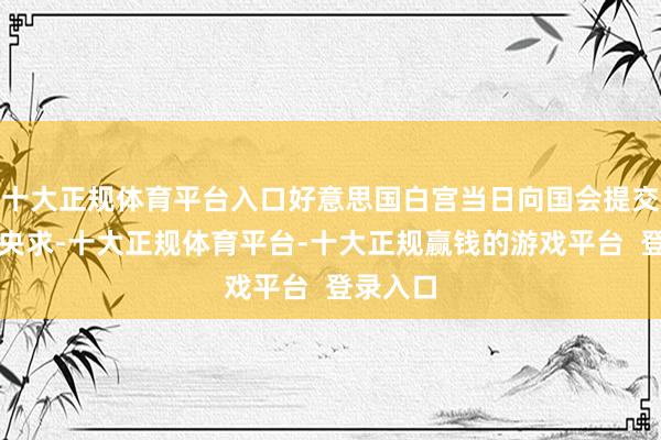十大正规体育平台入口好意思国白宫当日向国会提交了一份央求-十大正规体育平台-十大正规赢钱的游戏平台  登录入口