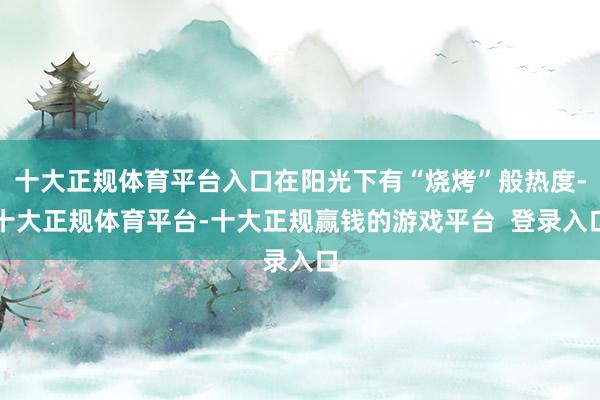 十大正规体育平台入口在阳光下有“烧烤”般热度-十大正规体育平台-十大正规赢钱的游戏平台 登录入口