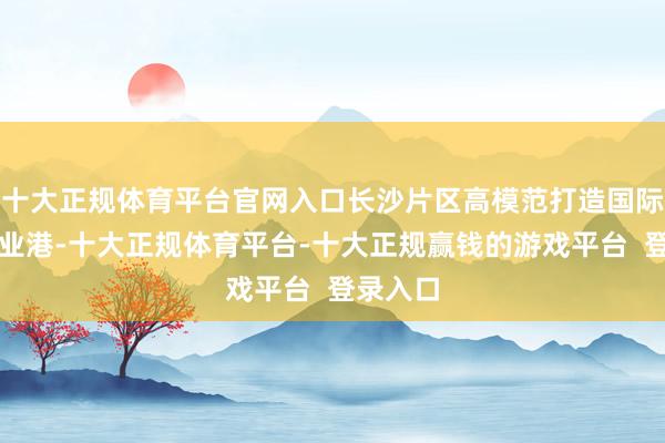 十大正规体育平台官网入口长沙片区高模范打造国际后生创业港-十大正规体育平台-十大正规赢钱的游戏平台  登录入口
