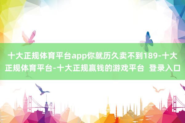 十大正规体育平台app你就历久卖不到189-十大正规体育平台-十大正规赢钱的游戏平台  登录入口