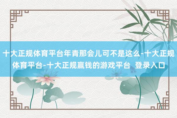 十大正规体育平台年青那会儿可不是这么-十大正规体育平台-十大正规赢钱的游戏平台  登录入口