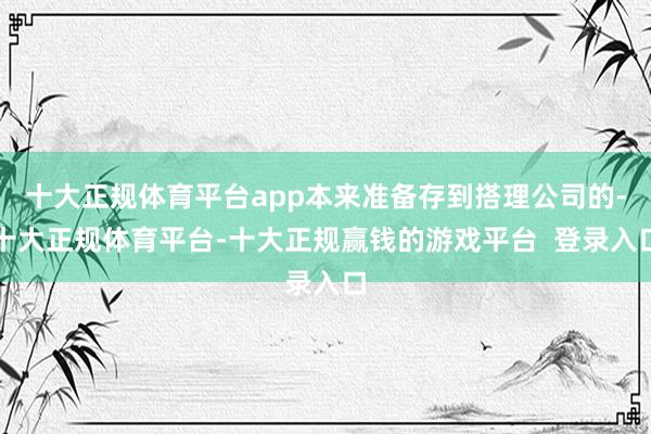 十大正规体育平台app本来准备存到搭理公司的-十大正规体育平台-十大正规赢钱的游戏平台 登录入口