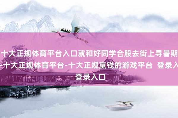 十大正规体育平台入口就和好同学合股去街上寻暑期工-十大正规体育平台-十大正规赢钱的游戏平台 登录入口