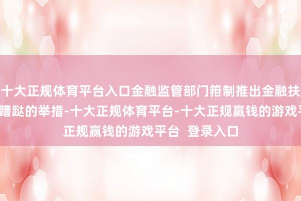 十大正规体育平台入口金融监管部门箝制推出金融扶植提振和扩大蹧跶的举措-十大正规体育平台-十大正规赢钱的游戏平台  登录入口